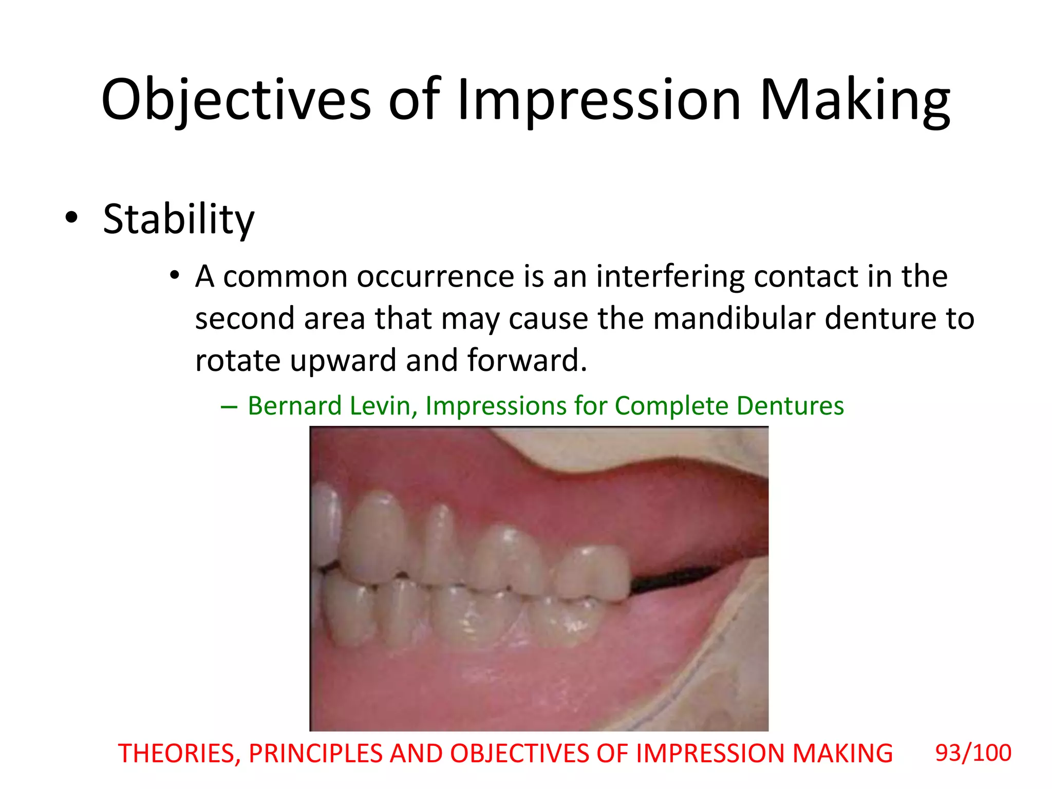 Objectives of Impression Making
• Stability
• A common occurrence is an interfering contact in the
second area that may cause the mandibular denture to
rotate upward and forward.
– Bernard Levin, Impressions for Complete Dentures
THEORIES, PRINCIPLES AND OBJECTIVES OF IMPRESSION MAKING 93/100
 