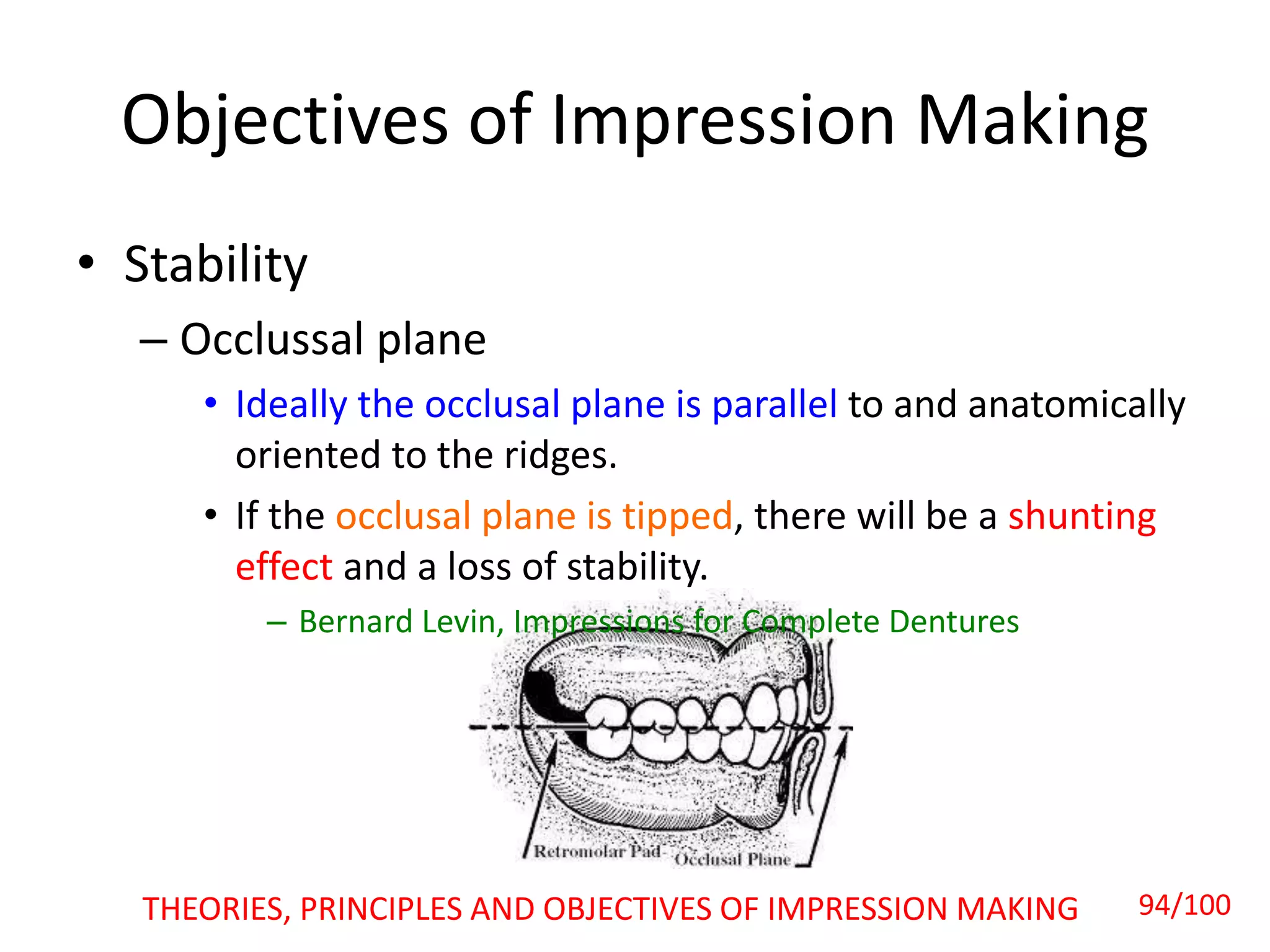 • Stability
– Occlussal plane
• Ideally the occlusal plane is parallel to and anatomically
oriented to the ridges.
• If the occlusal plane is tipped, there will be a shunting
effect and a loss of stability.
– Bernard Levin, Impressions for Complete Dentures
Objectives of Impression Making
THEORIES, PRINCIPLES AND OBJECTIVES OF IMPRESSION MAKING 94/100
 