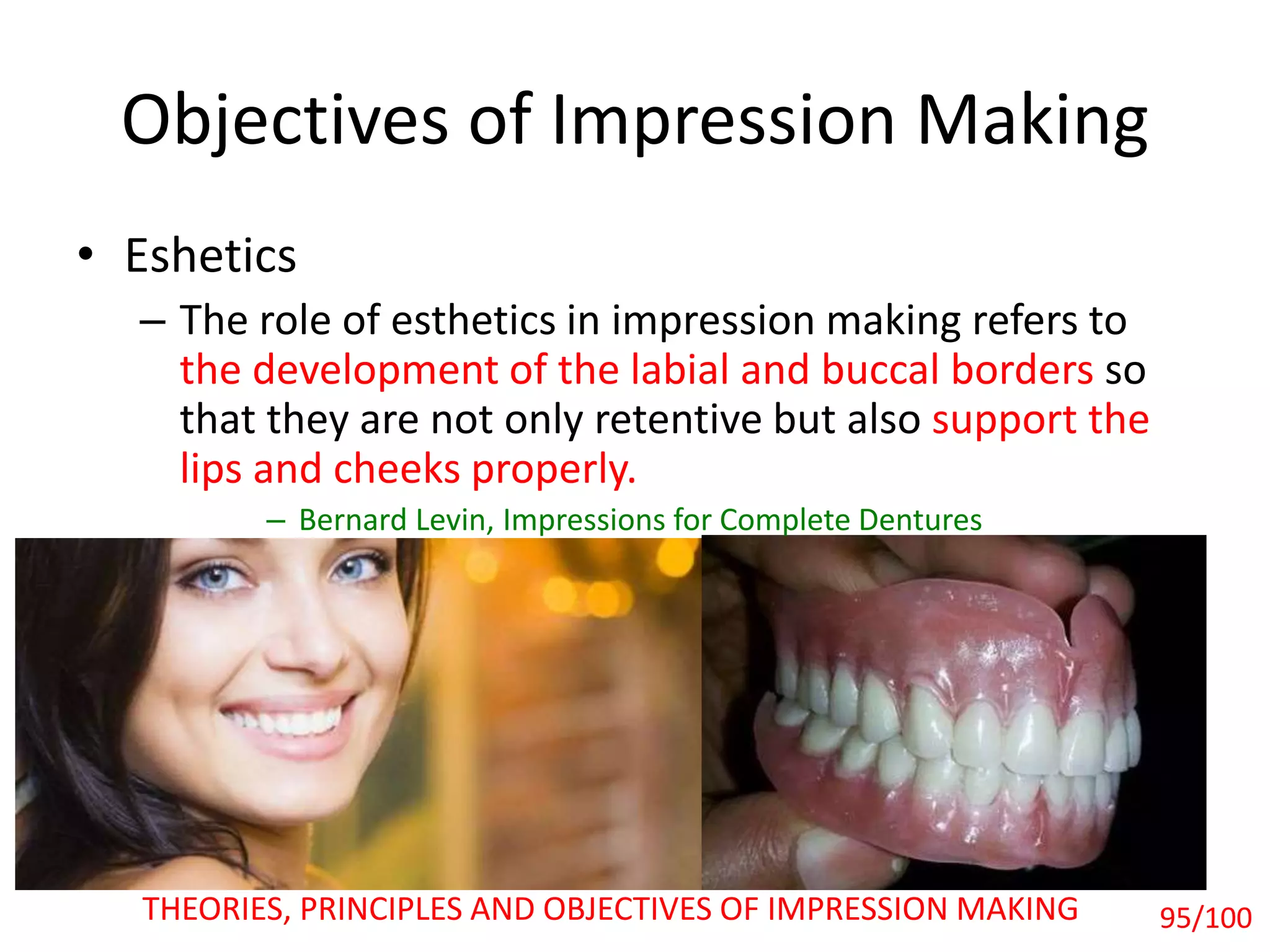 • Eshetics
– The role of esthetics in impression making refers to
the development of the labial and buccal borders so
that they are not only retentive but also support the
lips and cheeks properly.
– Bernard Levin, Impressions for Complete Dentures
Objectives of Impression Making
THEORIES, PRINCIPLES AND OBJECTIVES OF IMPRESSION MAKING 95/100
 