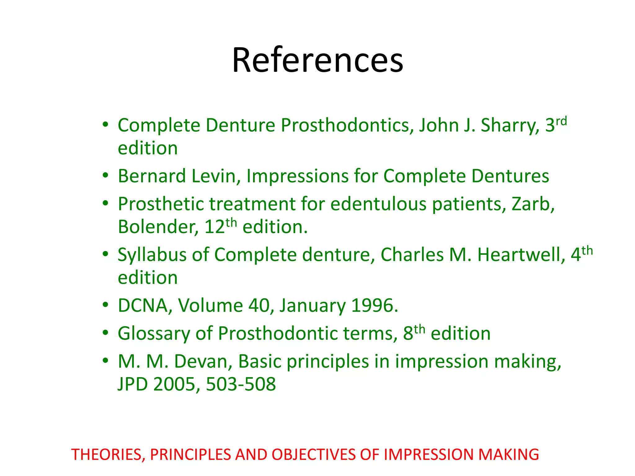 References
• Complete Denture Prosthodontics, John J. Sharry, 3rd
edition
• Bernard Levin, Impressions for Complete Dentures
• Prosthetic treatment for edentulous patients, Zarb,
Bolender, 12th edition.
• Syllabus of Complete denture, Charles M. Heartwell, 4th
edition
• DCNA, Volume 40, January 1996.
• Glossary of Prosthodontic terms, 8th edition
• M. M. Devan, Basic principles in impression making,
JPD 2005, 503-508
THEORIES, PRINCIPLES AND OBJECTIVES OF IMPRESSION MAKING
 