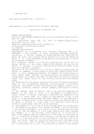 * GB780095 (A)
Description: GB780095 (A) ? 1957-07-31
Improvements in or connected with friction couplings
Description of GB780095 (A)
PATENT SPECIFICATION
Inventor: JOHN ANDREW FISHLEIGH Date of filing Complete Specification:
Feb. 23, 1956.
( t} Application Date: Feb. 23, 1955. p' Complete Specification
Published: July 31, 1957.
Index at acceptance:-Class 80(2), S2(A3A: X).
International Classification:-FO6d.
lo. 5432/55.
COMPLETE SPECIFICATION
Improvements in or Connected with Friction Couplings We, J. A.
FISHLEIGH & SON LIMITED, Of North Fordlands, Northaam, Bideford,
Devonshire, a British Company, do hereby declare the inventions for
which we pray that a patent may be granted to us, and the method by
which it is to be performed, to be particularly described in and by
the following statement: -
This invention relates to a friction coupling, such as for use in a
baling machine or any other power driven machine, and has for its
object to provide a friction coupling which gives an audible alarm
when the coupling is slipping.
According to this invention, in a friction coupling incorporating two
plates or members, clutch plates or discs and a fabric-lined "slip"
plate or disc between the members, the members and clutch plates or
discs being urged together by spring pressure, an audible alarm is
incorporated and means provided so that when the friction coupling
slips, the "slip" plate or disc revolves and actuates the audible
alarm.
The invention will be dearly understood from the following description
aided by the accompanying drawings, in which:Figure 1 is sectional
elevation and Figure 2 an end view showing one example. Figure 3 is a
sectional elevation showing another example, and Figure 4 a detail
view.
In the example shown in Figures 1 and 2, the coupling comprises two
members in the form of discs 1, 2. One member 2 is formed with a
centre socket 3 having a splined or round bore for engaging on the
splined or round shaft of a baler or other machine in use, a lock
screw 4 or key being provided. The other member 1 is provided with a
rotatably mounted centre or hub 5 having a projecting splined shaft 6
on which a splined or round shaft of a universal joint from the
tractor or other power take off can be connected.
In each member 1, 2 is a ring of holes through which are passed bolts
7, the heads of the bolts 7 are outside one member 2 and on each bolt
7 and outside the member 1 is a (Price 3s. 6d.1 helical spring 8 with
a nut 9 so that the members 1, 2 are urged towards each other. Between
the members 1, 2 are two steel clutch plates 10, 11 in the form of
discs and' between these two plates 10, 11 are fibre or like discs 50
12, 13 riveted to a flange 14 of the hub 5, the springs 8 urging the
members 1, 2 and plates 10, 11 onto the fibre or like discs 12, 13 so
that the whole coupling turns with the rotation of the power drive
under frictional grip 55 between the fibre or like discs 12, 13 and
the clutch plates 10, 11, but if an obstruction occurs in the machine
 