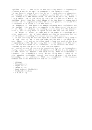 impeller discs 3. The height of the separating member 20 corresponds
to about a quarter to half the diameter of the impeller discs.
The two impeller discs 3 both riun in an 125 anti-clockwise direction.
The washing liquid therefore circulates against the wall of the tub in
the direction of the arrows shown. In addition to this flow, there is
also a radial flow in the region of the plane 130 780,099 in which the
impeller discs lie. The radial flows of the two impeller discs would
collide if the separating member 20 were not present, and would form
an undertow which could attract the washing.
The presence of the separating member prevents such a whirlpool and
the radial flows are diverted upwards in the direction of the arrows
21 in Fig. 3, whereby the washing is moved away from the impeller
discs 3, particularly from the space between the two impeller discs.
It is known to mount the lower end of the shaft of a vertical spin
drier resiliently in a rubber sleeve and thus to compensate for the
out-of-balance resulting from uneven charging with washing.
It is now necessary to make the spin drier drum comparatively long on
the one hand so as to keep the lower bearing end of the drum shaft
near floor level and on the other hand to keep the mouth of the drum
at operating height. In this case, the resilient mounting of the lower
end of the drum shaft is not sufficient, and an intermediate shaft is
inserted between the motor shaft and the drum shaft.
Any out-of-balance of the drum is compensated for by the intermediate
shaft, which permits a parallel displacement of the drum in relation
to the floor or bottom of the drum housing. When out-of-balance is
present, the intermediate shaft automatically adapts itself to the
axis passing vertically through the centre of gravity of the drum.
Naturally, it is understood that the resilience of the coupling
members and of the bearing must not be too great.
* Sitemap
* Accessibility
* Legal notice
* Terms of use
* Last updated: 08.04.2015
* Worldwide Database
* 5.8.23.4; 93p
 
