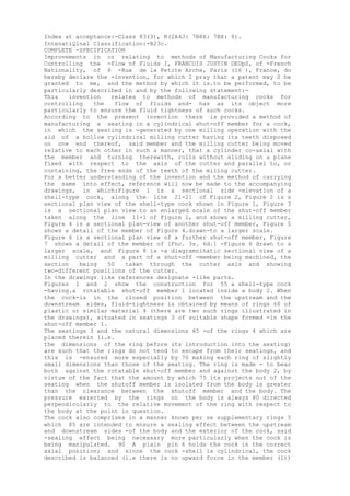 Index at acceptance:-Class 83(3), K(2A4J: 7B8X: 7BX: 8).
IntenatiQlnal Classification:-B23c.
COMPLETE -SPECIFICATION
Improvements in or relating to methods of Manufacturing Cocks for
Controlling the -Flow of Fluids I, FRANCOIS JUSTIN DEUpS, of -French
Nationality, of 8 -Rue de la Petite Arche, Paris (16 ), France, do
hereby declare the -invention, for which I pray that a patent may S be
granted to me, and the method by which it is.to be performed, to be
particularly described in and by the following statement:-
This invention relates to methods of manufacturing cocks for
controlling the flow of fluids and- has as its object more
particularly to ensure the fluid tightness of such cocks.
According to the present invention there is provided a method of
manufacturing a seating in a cylindrical shut-off member for a cock,
in which the seating is -generated by one milling operation with the
aid of a hollow cylindrical milling cutter having its teeth disposed
on one end thereof, said member and the milling cutter being moved
relative to each other in such a manner, that a cylinder co-axial with
the member and turning therewith, rolls without sliding on a plane
fixed with respect to the axis of the cutter and parallel to, or
containing, the free ends of the teeth of the miling cutter.
For a better understanding of the invention and the method of carrying
the same into effect, reference will now be made to the accompanying
drawings, in which:Figure 1 is a sectional side -elevation of a
shell-type cock, along the line 21-21 of Figure 2, Figure 2 is a
sectional plan view of the shell-type cock shown in Figure 1, Figure 3
is a sectional plan view to an enlarged scale of the shut-off member
taken along the line 11-1 of Figure 1, and shows a milling cutter,
Figure 4 is a sectional plan-view of another shut-off member, Figure 5
shows a detail of the member of Figure 4.drawn-to a larger scale.
Figure 6 is a sectional plan view of a further shut-off member, Figure
7 shows a detail of the member of [Fnc. 3s. 6d.] -Figure 6 drawn to a
larger scale, and Figure 8 is -a diagramnihatic sectional view of a
milling cutter and a part of a shut-off -member being machined, the
section being 50 taken through the cutter axis and showing
two-different positions of the cutter.
In the drawings like references designate -like parts.
Figures 1 and 2 show the construction for 55 a shell-type cock
-having.a rotatable shut-off member 1 located inside a body 2. When
the cock-is in the closed position between the upstream and the
downstream sides, fluid-tightness is obtained by means of rings 60 of
plastic or similar material 4 (there are two such rings illustrated in
the drawings), situated in seatings 3 of suitable shape formed -in the
shut-off member 1.
The seatings 3 and the natural dimensions 65 -of the rings 4 which are
placed therein (i.e.
the dimensions of the ring before its introduction into the seating)
are such that the rings do not tend to escape from their seatings, and
this is -ensured more especially by 70 making each ring of slightly
small dimensions than those of the seating. The ring is made - to bear
both against the rotatable shut-off member and against the body 2, by
virtue of the fact that the amount by which 75 its projects out of the
seating when the shutoff member is isolated from the body is greater
than the clearance between the shutoff member and the body. The
pressure ex:erted by the rings on the body is always 80 directed
perpendicularly to the relative movement of the ring with respect to
the body at the point in question.
The cock also comprises in a manner known per se supplementary rings 5
which 85 are intended to ensure a sealing effect between the upstream
and downstream sides -of the body and the exterior of the cock, said
-sealing effect being necessary more particularly when the cock is
being manipulated. 90 A plain pin 6 holds the cock in the correct
axial position; and since the cock -shell is cylindrical, the cock
described is balanced (i.e there is no upward force in the member (1))
 