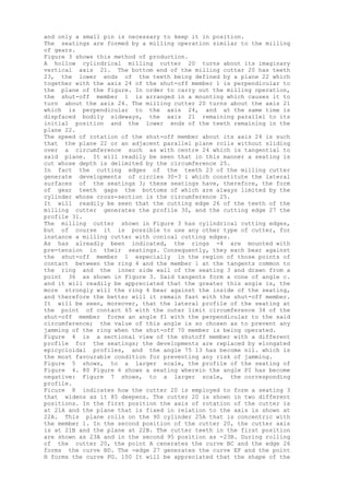 and only a small pin is necessary to keep it in position.
The seatings are formed by a milling operation similar to the milling
of gears.
Figure 3 shows this method of production.
A hollow cylindrical milling cutter 20 turns about its imaginary
vertical axis 21. The bottom end of the milling cutter 20 has teeth
23, the lower ends of the teeth being defined by a plane 22 which
together with the axis 24 of the shut-off member 1 is perpendicular to
the plane of the figure. In order to carry out the milling operation,
the shut-off member 1 is arranged in a mounting which causes it to
turn about the axis 24. The milling cutter 20 turns about the axis 21
which is perpendicular to the axis 24, and at the same time is
dispfaced bodily sideways, the axis 21 remaining parallel to its
initial position and the lower ends of the teeth remaining in the
plane 22.
The speed of rotation of the shut-off member about its axis 24 is such
that the plane 22 or an adjacent parallel plane rolls without sliding
over a circumference such as with centre 24 which is tangential to
said plane. It will readily be seen that in this manner a seating is
cut whose depth is delimited by the circumference 25.
In fact the cutting edges of the teeth 23 of the milling cutter
generate developments of circles 30-3 i which constitute the lateral
surfaces of the seatings 3; these seatings have, therefore, the form
of gear teeth gaps the bottoms of which are always limited by the
cylinder whose cross-section is the circumference 25.
It will readily be seen that the cutting edge 26 of the teeth of the
milling cutter generates the profile 30, and the cutting edge 27 the
profile 31.
The milling cutter shown in Figure 3 has cylindrical cutting edges,
but of course it is possible to use any other type of cutter, for
instance a milling cutter with conical cutting edges.
As has alreadly been indicated, the rings -4 are mounted with
pre-tension in their seatings. Consequently, they each bear against
the shut-off member 1 especially in the region of those points of
contact between the ring 4 and the member 1 at the tangents common to
the ring and the inner side wall of the seating 3 and drawn from a
point 36 as shown in Figure 3. Said tangents form a cone of angle c.
and it will readily be appreciated that the greater this angle is, the
more strongly will the ring 4 bear against the inside of the seating,
and therefore the better will it remain fast with the shut-off member.
It will be seen, moreover, that the lateral profile of the seating at
the point of contact 65 with the outer limit circumference 34 of the
shut-off member forms an angle fl with the perpendicular to the said
circumference; the value of this angle is so chosen as to prevent any
jamming of the ring when the shut-off 70 member is being operated.
Figure 4 is a sectional view of the shutoff member with a different
profile for the seatings; the developments are replaced by elongated
epicycloidal profiles, and the angle 75 13 has become nil. which is
the most favourable condition for preventing any risk of jamming.
Figure 5 shows, to a larger scale, the profile of the seating of
Figure 4. 80 Figure 6 shows a seating wherein the angle PI has become
negative: Figure 7 shows, to a larger scale, the corresponding
profile.
Ficure 8 indicates how the cutter 20 is employed to form a seating 3
that widens as it 85 deepens. The cutter 20 is shown in two different
positions. In the first position the axis of rotation of the cutter is
at 21A and the plane that is fixed in relation to the axis is shown at
22A. This plane rolls on the 90 cylinder 25A that is concentric with
the member 1. In the second position of the cutter 20, the cutter axis
is at 21B and the plane at 22B. The cutter teeth in the first position
are shown as 23A and in the second 95 position as -23B. During rolling
of the cutter 20, the point A cenerates the curve BC and the edge 26
forms the curve BD. The -edge 27 generates the curve EF and the point
H forms the curve FG. 100 It will be appreciated that the shape of the
 