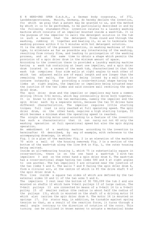 E R HERD-UND OFEN G.m.b.H., a German body corporate, of 372,
Landsbergerstrasse, Munich, Germany, do hereby declare the invention,
for which we pray that a patent may be granted to us, and the method
by which it is to be performed, to be particularly described in and by
the following statement:This invention relates to a laundry washing
machine which consists of an impeller mounted inside a wash-tub. It is
the purpose of the impeller to swirl the detergent solution in the tub
in such a manner that the detergent flows round and through the
washing, rubbing it together and beating it, so as to terminate the
washing process within 4 to 5 minutes with hot detergent solution.
It is the object of the present invention, in washing machines of this
type, to eliminate as far as possible any intertwining of the washing,
resulting from rotary flow, and leading to prolongation of the washing
process, and at the same time to obtain a shape which permits the
provision of a spin drier drum in the minimum amount of space.
According to the invention there is provided a laundry washing machine
having a wash tub containing at least one impeller, and a spin drier
drum located in a recess of the wash tub, characterized in that the
wash tub comprises four side walls at right angles to each other of
which two adjacent walls are of equal length and are longer than the
remaining two walls, the latter being joined by a wall which is
concave outwardly thus providing a cross-sectional shape having two
limbs at right angles, the impeller or impellers being situated near
the junction of the two limbs and said concave wall receiving the spin
drier drum.
The spin drier drum and the impeller or impellers may have a common
driving [Price 3/61 motor, which may conveniently drive both together.
It is known to drive the two mechanisms, namely the impeller and the
spin drier each by a separate motor, because the two 50 drives have
different characteristics. The impeller requires little starting
torque; full load is only reached at full operating speed. The spin
drier drum, on the other hand, requires a high starting torque, 55
which becomes a minimum when the operating speed is reached.
The single driving motor used according to a feature of the invention
has such a characteristic that it can carry out not 60 only the
washing operation at full operational speed but also the spin drying
operation.
An embodiment of a washing machine according to the invention is
hereinafter 65 described, by way of example, with reference to the
accompanying drawings, in which:
Fig. 1 is a plan of the machine; Fig. 2 is an elevation of the machine
70 with a wall of the housing removed; Fig. 3 is a section of the
bottom of the wash-tub along the line A-A in Fig. 1, the outer housing
being omitted.
Inside an all-embracing housing 1, which 75 is substantially square in
cross-section, there is on the one hand a wash-tub 2 with two
impellers 3 and on the other hand a spin drier drum 4. The wash-tub
has a cross-sectional shape having two limbs 580 and 6 at right angles
to one another. The two impellers 3 are situated near the junetion of
the two limbs 5 and 6. The walls 7 and 8 facing the spin drier drum 4,
form a circular arc, at the centre of which is 85 the drive shaft 9 of
the spin drier drum 4.
This lies inside a square two sides of which are defined by the two
external sides 10 and 11 of the two arms 5 and 6.
The impellers 3 rest near the bottom of 90 780,099 the tub 2 and are
mounted on shafts 12 which have V-belt pulleys 13 of large radius. The
V-belt pulleys 13 are connected bv means of a V-belt 14 to a V-belt
pulley 15 of smaller radius (the radius is about half the radius of
the pulleys 13), which is mounted on the shaft of a driving motor 16
which also carries the spin drier drum 4. The motor 16 is mounted on
springs 17. Its stator may, in addition, be turnable against spring
tension so that, as a result of the reaction force, it turns through a
small angle contrary to the direction of rotation of the rotor. This
turning can be utilized in known manner to actuate a mechanical brake
 