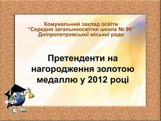 Комунальний заклад освіти
“Середня загальноосвітня школа № 96”
   Дніпропетровської міської ради



    Претенденти на
 нагородження золотою
  медаллю у 2012 році
 
