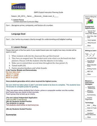 DMPS Explicit Instruction Planning Guide

       Date(s):_9/6_/2012__ Name:___Morecock__Grade Level:_6_____                                       Hoyt is Hitting the
                                                                                                        Target!
       1. Lesson Focus
          Content Goal from Curriculum Map:

Can I …Recognize prime, composite, and factors of a number.
                                                                                                        Engagement
                                                                                                        Opportunities:
                                                                                                        __ Turn to Your
                                                                                                            Partner or
       Language Goal:                                                                                   Think, Pair, Share
                                                                                                        __ Give One, Get
                                                                                                           One
Can I …Can I write my answers clearly enough for understanding and ledgibal reading                     __ Hand signals
                                                                                                        __ Whip Around

                                                                                                        __ Other
       2. Lesson Design                                                                                 ___________
k
Please label each of the four parts of your explicit lesson plan and roughly how many minutes will be   Writing to Learn:
spent on each.
                                                                                                        Type __ 1 __2
    1. When students walk into the classroom they get their Journal                                     __3 __4 __5
    2. They have an assigned seat. The student must write what is on the board into their               __ Admit/Exit Slip
       planners. Discuss with the students what the objective is for today.                             __ One Minute
                                                                                                           Reflection
    3. Make sure to remind them several times throughout the class period. (5)
                                                                                                        __ Most Valuable
    4. Timed math (10)                                                                                     Point
    5. Factor practice/markers and white boards                                                         __ Writing Frame
(I do) Teacher Models and Demonstrates
Go over data chart.                                                                                     __ ABC List
 Block 1= orange                                                                                        __ Other
Block 2 = yellow                                                                                        ______________
Block 3= purple

Have students generalize which colors received the highest scores.                                      Marzano’s
                                                                                                        Instructional
Go over what has taken place in pbit 1 and what needs to be done to complete. The students have         Strategies:
10 minutes to complete poster for grading.                                                              __ Similarities/
                                                                                                           Differences
 Play race game where students find a factor, prime or composite number ono the number                  __ Effective
line.Teams may use charts in their journals.                                                               Feedback
Teach group how to look up on charts.                                                                   __ Summarizing

(You do it alone) Independent Application                                                               __ Graphic
Take out PBIT 2 and launch                                                                              Organizers
(We do) Students Guided Practice
Two students in a group                                                                                 Technology:
Tell students what will be on test tomorrow.                                                            __ Wiki __ Blog
                                                                                                        __ Web 2.0 Tools
(We do) Students Guided Practice
       3. Reflections on Student Learning                                                               __ Clickers
                                                                                                        __ Heartland
Summarize                                                                                               online resources
                                                                                                        __ Other
                                                                                                        ______________
 