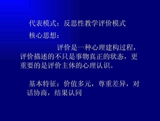  代表模式：反思性教学评价模式  核心思想： 评价是一种心理建构过程，评价描述的不只是事物真正的状态，更重要的是评价主体的心理认识。  基本特征：价值多元，尊重差异，对话协商，结果认同 