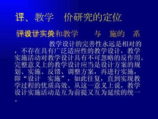 二、教学评价研究的定位 教学设计的完善性永远是相对的，不存在具有广泛适应性的教学设计，教学实施活动对教学设计具有不可忽略的反作用。完整意义上的教学设计应当是设计方案的规划、实施、反馈、调整方案，再进行实施，即“设计  实施”，如此往复，直到实现教学过程的优质高效。从这一意义上说，教学设计实施活动是互为前提又互为延续的统一。 ㈠教学评价和教学设计与实施的关系 