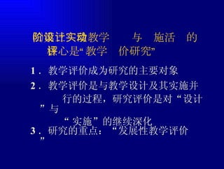1 ．教学评价成为研究的主要对象 ㈢第三阶段教学设计与实施活动的 核心是“教学评价研究” 2 ．教学评价是与教学设计及其实施并 行的过程，研究评价是对“设计”与 “ 实施”的继续深化 3 ．研究的重点：“发展性教学评价” 
