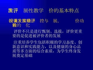 四、发展性教学评价的基本特点  评价不只是进行甄别、选拔，评价更重要的是促进被评价者的发展 ㈠重视激励、调控与发展，实现评价功能的转化  注重培养学生包括积极的学习态度、创新意识和实践能力，以及健康的身心品质等多方面的综合素质，为学生终身发展奠定基础 