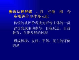 ㈣强调参与互动、自评与他评相结合   实现评价主体多元化  传统的被评价者成为评价主体的一员  评价变成主动参与、自我反思、自我教育、自我发展的过程  形成积极、友好、平等、民主的评价关系 