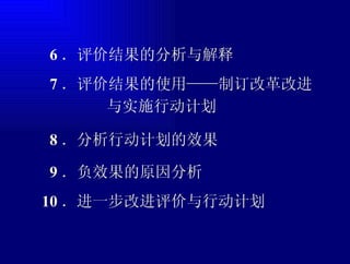 6 ．评价结果的分析与解释 7 ．评价结果的使用——制订改革改进 与实施行动计划 8 ．分析行动计划的效果 9 ．负效果的原因分析 10 ．进一步改进评价与行动计划 
