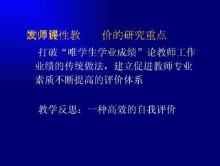 ㈡发展性教师评价的研究重点  打破“唯学生学业成绩”论教师工作业绩的传统做法，建立促进教师专业素质不断提高的评价体系  教学反思：一种高效的自我评价 