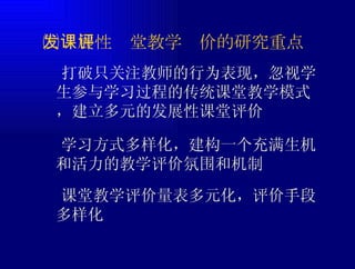 ㈢发展性课堂教学评价的研究重点  打破只关注教师的行为表现，忽视学生参与学习过程的传统课堂教学模式，建立多元的发展性课堂评价  学习方式多样化，建构一个充满生机和活力的教学评价氛围和机制  课堂教学评价量表多元化，评价手段多样化 