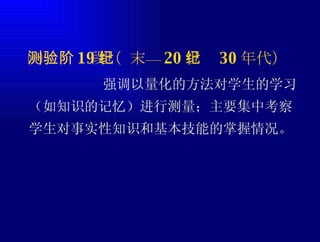 ㈠测验阶段（ 19 世纪末— 20 世纪 30 年代） 强调以量化的方法对学生的学习（如知识的记忆）进行测量；主要集中考察学生对事实性知识和基本技能的掌握情况。 