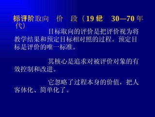 ㈡目标取向评价阶段（ 19 世纪 30—70 年代） 目标取向的评价是把评价视为将教学结果和预定目标相对照的过程。预定目标是评价的唯一标准。 其核心是追求对被评价对象的有效控制和改进。 它忽略了过程本身的价值，把人客体化、简单化了。 