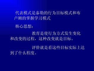  代表模式是泰勒的行为目标模式和布卢姆的掌握学习模式  核心思想： 教育是使行为方式发生变化和改变的过程，这种改变就是目标。 评价就是看这些目标实际上达到了什么程度。 