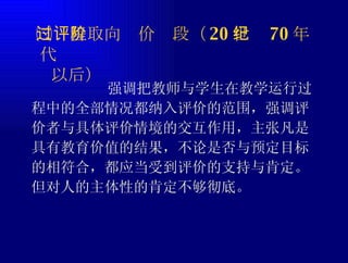 ㈢过程取向评价阶段（ 20 世纪 70 年代   以后） 强调把教师与学生在教学运行过程中的全部情况都纳入评价的范围，强调评价者与具体评价情境的交互作用，主张凡是具有教育价值的结果，不论是否与预定目标的相符合，都应当受到评价的支持与肯定。但对人的主体性的肯定不够彻底。 