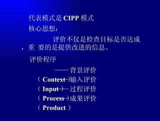  代表模式是 CIPP 模式  核心思想：  评价程序 评价不仅是检查目标是否达成，重 要的是提供改进的信息。 —— 背景评价（ Context ） —— 输入评价（ Input ） —— 成果评价（ Product ） —— 过程评价（ Process ） 