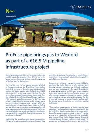 News
November 2016
ProFuse pipe brings gas to Wexford
as part of a €16.5 M pipeline
infrastructure project
Radius Systems supplied 41 km of their innovative ProFuse
peelable pipe to Gas Networks Ireland (GNI) for one of the
largest gas infrastructure projects in Ireland, bringing gas
to Wexford Town for the first time.
The new 400 mm ProFuse pipeline connects Wexford
to the gas network near the Great Island Power Station,
located 40 km away in Campile, whilst construction of
another distribution pipeline using Radius Systems’ PE80
pipe is currently under way around Wexford Town to
connect businesses and residents to the gas network. Tom
Berry, Radius Systems Regional Sales Manager explained:
“This project is part of the expansion of GNI’s gas pipe
network in Ireland to bring gas to a number of larger towns
not connected to the gas network. Nenagh, which we
reported on last July, and Wexford were chosen as the first
two towns for this project and these new gas pipelines will
bring huge economic benefits to these towns. The feeder
main to Wexford is now complete and with the distribution
main currently being installed, the project is on course for
completion as planned.”
Traditionally, GNI would have used high pressure steel on
this type of long distance pipeline scheme; however, they
were keen to evaluate the suitability of polyethylene, a
material they have previously adopted for their pipelines
up to 315 mm in diameter.
ProFuse is a revolutionary high performance PE100 pipe
developed by Radius Systems to offer optimum joint
integrity, damage protection and reduced installation
time and costs to asset owners. The pipe is designed with
a unique polypropylene peelable skin which is applied
to the core pipe during the manufacturing process and
offers excellent abrasion resistance and protects the pipe
during handling, transportation and installation. The skin
is removed, revealing an immaculate pipe surface ready
for jointing using electrofusion or butt-fusion welding
techniques.
”This new ProFuse gas pipeline to Wexford was the ideal
opportunity for Radius Systems to work closely with GNI
(formerly Bord Gáis Eireann) and demonstrate our ability
to develop a solution that meets our customer’s exacting
criteria for a robust, high performance and sustainable
pipe system”, Mark Hunter, Radius Systems’ Product &
Technical Support Manager explained. Mark added: “To
confirm the performance of the system, we carried out
1 of 2
 