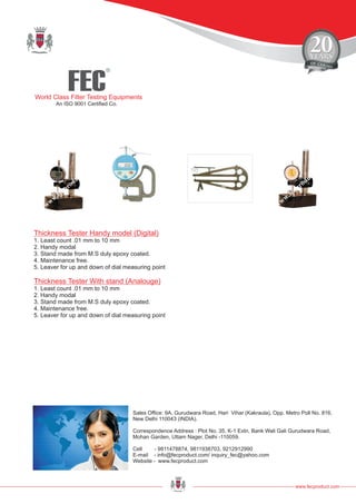 FEC
R
World Class Filter Testing Equipments
An ISO 9001 Certified Co.
www.fecproduct.com
Sales Office: 9A, Gurudwara Road, Hari Vihar (Kakraula), Opp. Metro Poll No. 816,
New Delhi 110043 (INDIA).
Correspondence Address : Plot No. 35, K-1 Extn, Bank Wali Gali Gurudwara Road,
Mohan Garden, Uttam Nager, Delhi -110059.
Cell - 9811478874, 9811938703, 9212912990
E-mail - info@fecproduct.com/ inquiry_fec@yahoo.com
Website - www.fecproduct.com
Thickness Tester Handy model (Digital)
Thickness Tester With stand (Analouge)
1. Least count .01 mm to 10 mm
2. Handy modal
3. Stand made from M.S duly epoxy coated.
4. Maintenance free.
5. Leaver for up and down of dial measuring point
1. Least count .01 mm to 10 mm
2. Handy modal
3. Stand made from M.S duly epoxy coated.
4. Maintenance free.
5. Leaver for up and down of dial measuring point
 