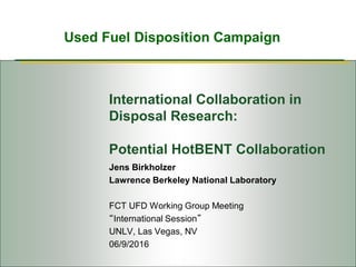Used Fuel Disposition Campaign
International Collaboration in
Disposal Research:
Potential HotBENT Collaboration
Jens Birkholzer
Lawrence Berkeley National Laboratory
FCT UFD Working Group Meeting
“International Session”
UNLV, Las Vegas, NV
06/9/2016
 