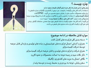 ‫؟‬ ‫چیست‬‫ه‬‫ر‬‫چا‬
‫د‬‫ر‬‫ندا‬ ‫وجود‬‫طبیعت‬‫گرفتن‬ ‫ی‬‫یار‬ ‫به‬‫جز‬ ‫اهی‬‫ر‬ ‫ها‬ ‫ان‬‫ر‬‫بح‬ ‫این‬‫از‬‫هایی‬‫ر‬ ‫ای‬‫ر‬‫ب‬.
‫با‬ ‫تلفیقی‬ ‫ه‬‫ز‬‫مبار‬ ‫و‬‫ارگانیک‬‫ی‬‫ز‬‫ر‬‫کشاو‬‫از‬ ‫مهمی‬ ‫جزء‬ ،‫طبیعت‬‫از‬‫برگرفته‬ ‫های‬‫کش‬‫آفت‬‫از‬ ‫استفاده‬
‫(آفات‬IPM) ‫گردد‬ ‫می‬‫محسوب‬ ‫سموم‬‫بقایای‬‫از‬ ‫ی‬‫عار‬ ‫و‬ ‫سالم‬ ‫محصوالت‬‫تولید‬‫ای‬‫ر‬‫ب‬.
‫ر‬‫کیمیاسبزآو‬ ‫شرکت‬‫عرضه‬ ‫و‬ ‫ن‬‫فرموالسیو‬‫به‬‫اقدام‬‫ی‬‫ر‬‫نوآو‬ ‫و‬‫خالقیت‬ ‫و‬ ‫خاص‬ ‫ی‬‫ر‬‫فناو‬‫از‬ ‫استفاده‬ ‫با‬
‫عنوان‬‫تحت‬ ‫محصوالتی‬"‫یست‬‫ز‬‫محیط‬ ‫با‬‫سازگار‬‫های‬‫کش‬ ‫آفت‬"‫است‬ ‫نموده‬.
‫روغن‬،‫گياهی‬ ‫مشتقات‬ ،‫معدنی‬‫مواد‬ ‫ن‬‫چو‬‫طبیعی‬‫منشا‬ ‫با‬‫تركيبات‬ ‫ی‬‫حاو‬ ،‫ها‬‫كش‬‫آفت‬‫از‬ ‫گروه‬‫اين‬
‫باشند‬ ‫می‬‫طبیعی‬ ‫های‬ ‫ن‬‫صابو‬‫مانند‬ ‫یان‬‫ز‬ ‫کم‬‫ترکیبات‬ ‫و‬‫خوراکی‬ ‫های‬.
‫موضوع‬ ‫ادامه‬‫در‬‫مالحظه‬‫قابل‬ ‫د‬‫ر‬‫موا‬:
‫آفات‬‫ل‬‫کنتر‬ ‫های‬‫ده‬‫ر‬‫آو‬‫ر‬‫ف‬‫کلی‬ ‫بندی‬‫دسته‬
‫قاب‬ ‫داتی‬‫ر‬‫وا‬ ‫و‬ ‫تولیدی‬‫های‬ ‫نهاده‬ ‫و‬‫غیرشیمیایی‬ ‫های‬‫ده‬‫ر‬‫آو‬‫ر‬‫ف‬‫اجمالی‬ ‫آشنایی‬ ‫و‬‫معرفی‬‫عرضه‬ ‫ل‬
‫ر‬‫آو‬‫ز‬‫کیمیاسب‬ ‫شرکت‬ ‫توسط‬
‫ر‬‫آو‬‫ز‬‫کیمیاسب‬ ‫شرکت‬‫عرضه‬ ‫قابل‬ ‫و‬ ‫تولیدی‬ ‫های‬‫ده‬‫ر‬‫آو‬‫ر‬‫ف‬ ‫و‬‫شرکت‬ ‫معرفی‬
‫برد‬‫ر‬‫کا‬ ‫نحوه‬ ‫و‬‫محصوالت‬ ‫اصالت‬ ‫به‬ ‫توجه‬ ‫مینه‬‫ز‬‫در‬ ‫مهم‬ ‫نکات‬‫ذکر‬
‫ارگانیک‬‫ی‬‫ز‬‫ر‬‫کشاو‬ ‫های‬ ‫مزیت‬ ‫به‬‫اجمالی‬‫نگاهی‬
‫پایدار‬ ‫توسعه‬ ‫و‬ ‫یست‬‫ز‬ ‫محیط‬ ‫و‬ ‫ی‬‫ر‬‫و‬‫بهره‬ ‫به‬ ‫توجه‬ ،‫پایانی‬‫سخن‬
 