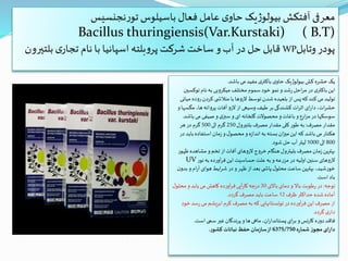 ‫نجنسیس‬‫ر‬‫تو‬ ‫باسیلوس‬ ‫فعال‬ ‫عامل‬ ‫ی‬‫حاو‬ ‫یک‬‫ژ‬‫بیولو‬ ‫آفتکش‬ ‫معرفی‬
Bacillus thuringiensis(Var.Kurstaki) ( B.T)
‫وتابل‬ ‫پودر‬WP‫بل‬ ‫ی‬‫تجار‬ ‫نام‬ ‫با‬ ‫اسپانیا‬ ‫بلته‬‫و‬‫پر‬ ‫شرکت‬‫ساخت‬ ‫و‬‫آب‬ ‫در‬ ‫حل‬ ‫قابل‬‫تیرون‬
‫باشد‬‫می‬ ‫مفید‬ ‫ی‬‫باکتر‬ ‫ی‬‫حاو‬ ‫بیولوژیک‬‫کش‬ ‫حشره‬‫یک‬.
‫توکس‬ ‫نام‬‫به‬ ‫میکروبی‬ ‫مختلف‬ ‫سموم‬ ‫خود‬‫نمو‬ ‫و‬ ‫رشد‬‫احل‬‫ر‬‫م‬ ‫در‬ ‫ی‬‫باکتر‬‫این‬‫ین‬
‫رود‬‫کردن‬ ‫ی‬ ‫متالش‬ ‫با‬ ‫الروها‬‫توسط‬‫شدن‬ ‫بلعیده‬ ‫از‬‫پس‬‫که‬ ‫کند‬‫می‬ ‫تولید‬‫میانی‬ ‫ه‬
‫مگس‬ ،‫ها‬ ‫پروانه‬ ‫آفات‬ ‫الرو‬ ‫از‬‫وسیعی‬ ‫طیف‬ ‫بر‬‫کشندگی‬ ‫ات‬‫ر‬‫اث‬ ‫ای‬‫ر‬‫دا‬ ،‫ات‬‫ر‬‫حش‬‫و‬‫ها‬
‫باش‬‫می‬ ‫صیفی‬‫و‬ ‫ی‬‫سبز‬‫و‬ ‫ای‬ ‫گلخانه‬ ‫محصوالت‬‫و‬‫باغات‬ ‫و‬ ‫ارع‬‫ز‬‫م‬ ‫در‬‫سوسکها‬‫د‬.
‫مصرف‬ ‫مقدار‬:‫بلتیرول‬ ‫مصرف‬ ‫مقدار‬ ‫کلی‬ ‫طور‬ ‫به‬250‫الی‬ ‫گرم‬500‫هر‬ ‫در‬ ‫گرم‬
‫ب‬ ‫استفاده‬‫زمان‬‫و‬‫ل‬‫محصو‬ ‫و‬‫اندازه‬‫به‬ ‫بسته‬‫ان‬‫ز‬‫می‬ ‫این‬‫که‬ ‫باشد‬‫می‬ ‫هکتار‬‫در‬‫اید‬
800‫الی‬1000‫شود‬ ‫حل‬ ‫آب‬ ‫لیتر‬.
‫مشاهده‬ ‫و‬‫تخم‬ ‫از‬‫آفات‬ ‫الروهای‬‫خروج‬ ‫هنگام‬ ‫بلیترول‬ ‫مصرف‬‫زمان‬‫بهترین‬‫ظهور‬
‫نور‬‫به‬ ‫آورده‬‫ر‬‫ف‬‫این‬ ‫حساسیت‬‫علت‬ ‫به‬‫و‬ ‫مزرعه‬ ‫در‬ ‫اولیه‬‫سنین‬ ‫الروهای‬UV
‫ب‬ ‫و‬‫ام‬‫ر‬‫آ‬ ‫هوای‬ ‫ایط‬‫ر‬‫ش‬ ‫در‬‫و‬‫ظهر‬ ‫از‬‫بعد‬ ‫ی‬ ‫پاش‬ ‫ل‬‫محلو‬‫ساعت‬‫بهترین‬ ،‫خورشید‬‫ن‬‫دو‬
‫است‬ ‫باد‬.
‫توجه‬:‫باالی‬ ‫دمای‬‫و‬ ‫باال‬ ‫رطوبت‬‫در‬30‫ل‬‫محلو‬ ‫و‬‫یابد‬‫می‬‫کاهش‬ ‫آورده‬‫ر‬‫ف‬‫آیی‬‫ر‬‫کا‬ ‫درجه‬
‫ظرف‬ ‫حداکثر‬‫شده‬‫آماده‬12‫گردد‬ ‫مصرف‬ ‫باید‬ ‫ساعت‬.
‫رس‬‫می‬ ‫ابریشم‬‫کرم‬ ‫مصرف‬ ‫به‬ ‫که‬ ‫توتستانهایی‬ ‫در‬‫آورده‬‫ر‬‫ف‬‫این‬ ‫مصرف‬ ‫از‬‫خود‬ ‫د‬
‫گردد‬ ‫ی‬‫دار‬.
‫است‬‫سمی‬ ‫غیر‬‫پرندگان‬ ‫و‬‫ها‬‫ماهی‬ ،‫ان‬‫ر‬‫پستاندا‬ ‫ای‬‫ر‬‫ب‬ ‫و‬‫کارنس‬ ‫دوره‬‫فاقد‬.
‫شماره‬ ‫مجوز‬‫دارای‬6375/750‫کشور‬ ‫نباتات‬‫حفظ‬ ‫سازمان‬‫از‬.
 