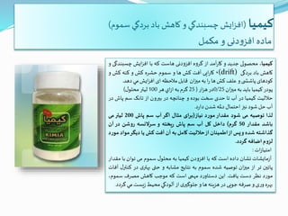 ‫کیمیا‬(‫سموم‬ ‫بردگي‬ ‫باد‬ ‫كاهش‬ ‫و‬ ‫چسبندگي‬ ‫ايش‬‫ز‬‫اف‬)
‫مکمل‬ ‫و‬ ‫دنی‬‫و‬‫افز‬ ‫ماده‬
‫كيميا‬،‫محصولی‬‫جديد‬‫و‬‫آمد‬‫ر‬‫كا‬‫از‬‫گروه‬‫افزودنی‬‫هاست‬‫که‬‫با‬‫ايش‬‫ز‬‫اف‬‫چسب‬‫ندگی‬‫و‬
‫كاهش‬‫باد‬‫بردگی‬(drift)،‫ایی‬‫ر‬‫کا‬‫آفت‬‫کش‬‫ها‬‫و‬‫سموم‬‫حشره‬‫کش‬‫و‬‫کنه‬‫کش‬‫و‬
‫کودهای‬‫ی‬ ‫پاشش‬‫و‬‫علف‬‫کش‬‫ها‬‫ا‬‫ر‬‫به‬‫ان‬‫ز‬‫می‬‫قابل‬‫مالحظه‬‫ای‬‫ايش‬‫ز‬‫اف‬‫مي‬‫دهد‬.
‫پودر‬‫كيميا‬‫بايد‬‫به‬‫ان‬‫ز‬‫می‬0/25‫در‬‫ار‬‫ز‬‫ه‬(25‫گرم‬‫به‬‫اي‬‫ز‬‫ا‬‫هر‬100‫ليتر‬‫ل‬‫محلو‬)
‫حاللیت‬‫کیمیا‬‫در‬‫آب‬‫تا‬‫حدی‬‫سخت‬‫بوده‬‫و‬‫چنانچه‬‫در‬‫بیرون‬‫از‬‫تانک‬‫سم‬‫پاش‬‫در‬
‫آب‬‫حل‬‫شود‬‫نیز‬‫احتمال‬‫دمله‬‫شدن‬‫د‬‫ر‬‫دا‬.
‫لذا‬‫توصیه‬‫می‬‫شود‬‫مقدار‬‫مورد‬‫نیاز‬(‫ای‬‫ر‬‫ب‬‫مثال‬‫اگر‬‫آب‬‫سم‬‫پاش‬200‫لیتر‬‫می‬
‫باشد‬‫مقدار‬50‫گرم‬)‫داخل‬‫کل‬‫آب‬‫سم‬‫پاش‬‫یخته‬‫ر‬‫و‬‫سرالنسه‬‫روشن‬‫در‬‫آن‬
‫گذاشته‬‫شده‬‫و‬‫پس‬‫از‬‫اطمینان‬‫از‬‫حاللیت‬‫کامل‬‫به‬‫آن‬‫آفت‬‫کش‬‫یا‬‫دیگر‬‫م‬‫واد‬‫مورد‬
‫لزوم‬‫اضافه‬‫گردد‬.
‫ات‬‫ز‬‫امتيا‬:
‫مايشات‬‫ز‬‫آ‬‫نشان‬‫داده‬‫است‬‫که‬‫با‬‫افزودن‬‫كيميا‬‫به‬‫ل‬‫محلو‬‫سموم‬‫می‬‫توان‬‫با‬‫مقدار‬
‫پائین‬‫تر‬‫از‬‫ان‬‫ز‬‫می‬‫توصيه‬‫شده‬‫سموم‬‫به‬‫نتايج‬‫مشابه‬‫و‬‫حتی‬‫ی‬‫بهتر‬‫در‬‫ک‬‫ل‬‫نتر‬‫آفات‬
‫مورد‬‫نظر‬‫دست‬‫يافت‬.‫اين‬‫د‬‫ر‬‫دستاو‬‫مهمی‬‫است‬‫که‬‫موجب‬‫کاهش‬‫مصرف‬‫سموم‬،
‫بهره‬‫ی‬‫ر‬‫و‬‫و‬‫صرفه‬‫جویی‬‫در‬‫هزينه‬‫ها‬‫و‬‫ی‬‫جلوگیر‬‫از‬‫آلودگي‬‫محيط‬‫يست‬‫ز‬‫مي‬‫گردد‬.
 