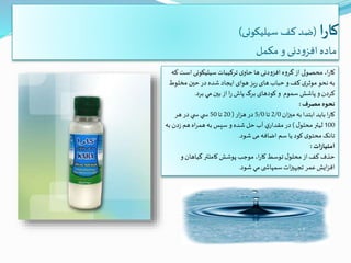 ‫ا‬‫ر‬‫کا‬(‫سیلیکونی‬ ‫کف‬ ‫ضد‬)
‫مکمل‬ ‫و‬‫دنی‬‫و‬‫افز‬ ‫ماده‬
‫ا‬ ‫سيليكونی‬‫تركيبات‬ ‫ی‬‫حاو‬ ‫ها‬ ‫افزودنی‬ ‫گروه‬‫از‬ ‫محصولی‬ ،‫ا‬‫ر‬‫كا‬‫كه‬ ‫ست‬
‫مخلوط‬ ‫حین‬ ‫در‬ ‫شده‬‫ايجاد‬ ‫هوای‬ ‫يز‬‫ر‬ ‫های‬ ‫حباب‬ ‫و‬‫كف‬ ‫ی‬‫موثر‬‫نحو‬‫به‬
‫سموم‬ ‫پاشش‬ ‫و‬ ‫كردن‬‫برد‬ ‫مي‬‫بین‬‫از‬ ‫ا‬‫ر‬‫پاش‬‫برگ‬ ‫کودهای‬ ‫و‬.
‫مصرف‬ ‫نحوه‬:
‫ان‬‫ز‬‫می‬‫به‬‫ابتدا‬‫بايد‬ ‫ا‬‫ر‬‫كا‬2/0‫تا‬5/0‫ار‬‫ز‬‫ه‬‫در‬(20‫تا‬50‫هر‬‫در‬ ‫ي‬ ‫س‬ ‫ي‬ ‫س‬
100‫ل‬‫محلو‬‫ليتر‬)‫ب‬ ‫دن‬‫ز‬ ‫هم‬ ‫اه‬‫ر‬‫هم‬‫به‬ ‫سپس‬ ‫و‬ ‫شده‬ ‫حل‬‫آب‬ ‫ي‬‫مقدار‬ ‫در‬‫ه‬
‫شود‬ ‫می‬‫اضافه‬ ‫سم‬ ‫یا‬ ‫کود‬ ‫ی‬‫محتو‬‫تانک‬.
‫ات‬‫ز‬‫امتيا‬:
‫و‬‫گياهان‬ ‫كاملتر‬ ‫پوشش‬ ‫موجب‬ ،‫ا‬‫ر‬‫كا‬‫توسط‬ ‫ل‬‫محلو‬‫از‬‫كف‬ ‫حذف‬
‫شود‬ ‫مي‬ ‫ی‬ ‫سمپاش‬‫ات‬‫ز‬‫تجهی‬ ‫عمر‬‫ايش‬‫ز‬‫اف‬.
 