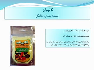 ‫کالیبان‬
‫خانگی‬ ‫بندی‬ ‫بسته‬
‫جهت‬‫ل‬‫کنتر‬‫سفیدک‬‫سطحی‬‫و‬‫ی‬‫پودر‬
‫مقدار‬‫توصیه‬‫شده‬5‫گرم‬‫در‬‫هر‬‫لیتر‬‫آب‬
‫با‬‫استفاده‬‫از‬‫پیمانه‬‫داخل‬‫بسته‬،‫بندی‬‫مقدار‬‫مورد‬‫نظر‬‫ر‬‫ا‬‫در‬‫آب‬
‫یخته‬‫ر‬‫و‬‫به‬‫خوبی‬‫مخلوط‬‫کرده‬‫و‬‫به‬‫نقاط‬‫آلوده‬‫ی‬‫اسپر‬‫نم‬‫ایید‬.
 