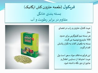 ‫ل‬‫فریکو‬(‫ارگانیک‬ ‫کش‬‫ن‬‫و‬‫حلز‬ ‫طعمه‬)
‫خانگی‬ ‫بندی‬ ‫بسته‬
‫آب‬ ‫و‬ ‫طوبت‬‫ر‬ ‫ابر‬‫ر‬‫ب‬ ‫در‬ ‫مقاوم‬
‫فضای‬‫در‬ ‫اب‬‫ر‬ ‫و‬ ‫ن‬‫و‬‫حلز‬‫ل‬‫کنتر‬ ‫جهت‬
‫سبز‬
‫حدو‬ ‫ای‬‫ر‬‫ب‬ ‫کیلوگرمی‬ ‫نیم‬ ‫بسته‬ ‫هر‬‫د‬
100‫گردد‬ ‫می‬ ‫توصیه‬‫مترمربع‬.
‫پ‬ ‫ار‬‫ر‬‫تک‬ ‫به‬‫آفات‬ ‫طغیان‬ ‫به‬ ‫بسته‬‫اشش‬
‫گردد‬ ‫اقدام‬.
‫ول‬‫است‬‫سمی‬ ‫مواد‬ ‫فاقد‬‫ده‬‫ر‬‫آو‬‫ر‬‫ف‬ ‫این‬‫ی‬
‫و‬‫اطفال‬‫دسترس‬ ‫از‬ ‫احتیاط‬ ‫جهت‬
‫شود‬ ‫داشته‬ ‫نگه‬‫ر‬‫دو‬ ‫ان‬‫ر‬‫جانو‬.
 