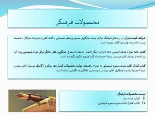 ‫فرهنگی‬ ‫محصوالت‬
‫ر‬‫کیمیاسبزآو‬ ‫شرکت‬‫سا‬‫ات‬‫ز‬‫تجهی‬ ‫و‬‫کش‬ ‫آفت‬ ‫با‬ ‫شیمیایی‬ ‫پرخطر‬ ‫سموم‬‫جایگزینی‬‫جهت‬ ‫ی‬‫ساز‬ ‫فرهنگ‬ ‫استای‬‫ر‬ ‫در‬‫محیط‬ ‫با‬ ‫زگار‬
‫است‬ ‫نموده‬‫کتاب‬ ‫دو‬ ‫چاپ‬‫به‬‫اقدام‬‫یست‬‫ز‬.
‫سبز‬ ‫خانه‬ ‫کتاب‬‫معرفی‬‫به‬ ‫جامعه‬ ‫اقشار‬ ‫دیگر‬ ‫و‬‫ان‬‫ر‬‫دا‬‫خانه‬‫آشنایی‬ ‫هدف‬ ‫با‬‫شیمیای‬ ‫مواد‬ ‫ای‬‫ر‬‫ب‬‫خانگی‬ ‫های‬ ‫جایگزین‬‫ر‬‫آو‬ ‫یان‬‫ز‬‫ی‬
‫است‬ ‫گردیده‬‫تالیف‬ ‫و‬‫ی‬‫ر‬‫آو‬ ‫گرد‬ ‫اد‬‫ر‬‫احمدیه‬‫سینا‬‫مهندس‬ ‫آقای‬‫توسط‬ ‫و‬‫پرداخته‬.
‫شیمیایی‬ ‫سموم‬ ‫ن‬‫بدو‬ ‫آفات‬ ‫ل‬‫کنتر‬ ‫کتاب‬‫عنوان‬‫به‬‫ارگانیک‬‫و‬ ‫سالم‬‫ی‬‫ز‬‫ر‬‫کشاو‬ ‫محصوالت‬ ‫تولید‬‫اهنمای‬‫ر‬‫آ‬‫توسط‬‫مهندس‬‫قای‬
‫است‬ ‫آمده‬‫ر‬‫د‬ ‫ش‬‫ر‬‫نگا‬‫به‬‫ی‬ ‫ملکش‬‫سیدحسن‬‫مهندس‬ ‫آقای‬ ‫ی‬‫همکار‬ ‫با‬ ‫و‬ ‫اد‬‫ر‬‫احمدیه‬ ‫سینا‬.
‫فرهنگی‬‫محصوالت‬‫لیست‬:
(1‫سبز‬‫خانه‬‫کتاب‬
(2‫شیمیایی‬ ‫سموم‬‫ن‬‫بدو‬‫آفات‬‫ل‬‫کنتر‬‫کتاب‬.
 