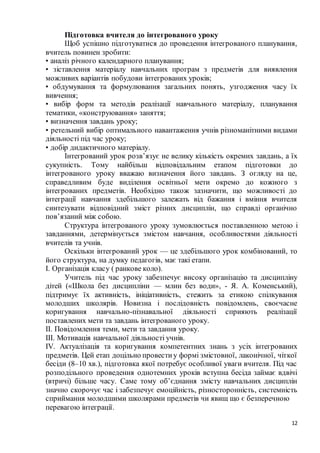 12
Підготовка вчителя до інтегрованого уроку
Щоб успішно підготуватися до проведення інтегрованого планування,
вчитель повинен зробити:
• аналіз річного календарного планування;
• зіставлення матеріалу навчальних програм з предметів для виявлення
можливих варіантів побудови інтегрованих уроків;
• обдумування та формулювання загальних понять, узгодження часу їх
вивчення;
• вибір форм та методів реалізації навчального матеріалу, планування
тематики, «конструювання» заняття;
• визначення завдань уроку;
• ретельний вибір оптимального навантаження учнів різноманітними видами
діяльності під час уроку;
• добір дидактичного матеріалу.
Інтегрований урок розв’язує не велику кількість окремих завдань, а їх
сукупність. Тому найбільш відповідальним етапом підготовки до
інтегрованого уроку вважаю визначення його завдань. З огляду на це,
справедливим буде виділення освітньої мети окремо до кожного з
інтегрованих предметів. Необхідно також зазначити, що можливості до
інтеграції навчання здебільшого залежать від бажання і вміння вчителя
синтезувати відповідний зміст різних дисциплін, що справді органічно
пов’язаний між собою.
Структура інтегрованого уроку зумовлюється поставленною метою і
завданнями, детермінується змістом навчання, особливостями діяльності
вчителів та учнів.
Оскільки інтегрований урок — це здебільшого урок комбінований, то
його структура, на думку педагогів, має такі етапи.
I. Організація класу ( ранкове коло).
Учитель під час уроку забезпечує високу організацію та дисципліну
дітей («Школа без дисципліни — млин без води», - Я. А. Коменський),
підтримує їх активність, ініціативність, стежить за етикою спілкування
молодших школярів. Новизна і послідовність повідомлень, своєчасне
коригування навчально-пізнавальної діяльності сприяють реалізації
поставлених мети та завдань інтегрованого уроку.
II. Повідомлення теми, мети та завдання уроку.
III. Мотивація навчальної діяльності учнів.
IV. Актуалізація та коригування компетентних знань з усіх інтегрованих
предметів. Цей етап доцільно провестиу формі змістовної, лаконічної, чіткої
бесіди (8–10 хв.), підготовка якої потребує особливої уваги вчителя. Під час
розподільного проведення однотемних уроків вступна бесіда займає вдвічі
(втричі) більше часу. Саме тому об’єднання змісту навчальних дисциплін
значно скорочує час і забезпечує емоційність, різносторонність, системність
сприймання молодшими школярами предметів чи явищ що є безперечною
перевагою інтеграції.
 