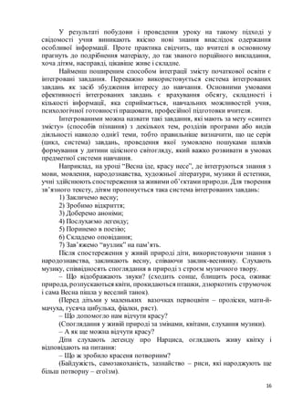 16
У результаті побудови і проведення уроку на такому підході у
свідомості учня виникають якісно нові знання внаслідок одержання
особливої інформації. Проте практика свідчить, що вчителі в основному
прагнуть до подрібнення матеріалу, до так званого порційного викладання,
хоча дітям, насправді, цікавіше живе і складне.
Найменш поширеним способом інтеграції змісту початкової освіти є
інтегровані завдання. Переважно використовується система інтегрованих
завдань як засіб збудження інтересу до навчання. Основними умовами
ефективності інтегрованих завдань є врахування обсягу, складності і
кількості інформації, яка сприймається, навчальних можливостей учня,
психологічної готовності працювати, професійної підготовки вчителя.
Інтегрованими можна назвати такі завдання, які мають за мету «синтез
змісту» (способів пізнання) з декількох тем, розділів програми або видів
діяльності навколо однієї теми, тобто правильніше визначити, що це серія
(цикл, система) завдань, проведення якої зумовлено пошуками шляхів
формування у дитини цілісного світогляду, який важко розвивати в умовах
предметної системи навчання.
Наприклад, на уроці “Весна іде, красу несе”, де інтегруються знання з
мови, мовлення, народознавства, художньої літератури, музики й естетики,
учні здійснюють спостереження за живими об’єктамиприроди. Для творення
зв’язного тексту, дітям пропонується така система інтегрованих завдань:
1) Закличемо весну;
2) Зробимо відкриття;
3) Доберемо аноніми;
4) Послухаємо легенду;
5) Поринемо в поезію;
6) Складемо оповідання;
7) Зав’яжемо “вузлик” на пам’ять.
Після спостереження у живій природі діти, використовуючи знання з
народознавства, закликають весну, співаючи заклик-веснянку. Слухають
музику, співвідносять споглядання в природі з строєм музичного твору.
– Що відображають звуки? (сходить сонце, блищить роса, оживає
природа, розпускаються квіти, прокидаються пташки, дзюркотить струмочок
і сама Весна пішла у веселий танок).
(Перед дітьми у маленьких вазочках первоцвіти – проліски, мати-й-
мачуха, гусяча цибулька, фіалки, ряст).
– Що допомогло нам відчути красу?
(Споглядання у живій природі за змінами, квітами, слухання музики).
– А як ще можна відчути красу?
Діти слухають легенду про Нарциса, оглядають живу квітку і
відповідають на питання:
– Що ж зробило красеня потворним?
(Байдужість, самозакоханість, зазнайство – риси, які народжують ще
більш потворну – егоїзм).
 