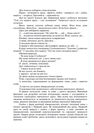 17
Діти вчаться добирати слова-антоніми.
(Краса – потворність, зрада – вірність, любов – ненависть, зло – добро,
щирість – заздрість, брехливість – правдивість).
Далі на занятті йдеться про збереження краси і робиться висновок:
“Той, хто нищить красу – стає потворним”. Творяться тексти за поданим
початком.
Якось навесні хлопчик побачив дивну квітку. Вона йому дуже
сподобалась. Вона була... (включається опис). Хотів було зірвати ...
(Далі діти вибирають варіанти);
1) ... а квіточка промовляє: “Не губи! Не ..., дай ... білим світом”.
2) ... як раптом помітив краплинку на пелюстці. Йому здалося, що ...
Кінцівку також можна придумати за варіантами:
1) живи, квітонько, рости, красуйся ...
2) моя рука ніколи і нікому не ...
3) краще я тебе (намалюю, сфотографую, приведу до тебе ...).
В кінці зачитується оповідання Сухомлинського “Хлопчик і дзвіночок
конвалії”. У підсумку діти скажуть “Хто нас вчить відчувати красу”.
(Матінка-природа).
– Чи всяк може її побачити?
(Не може побачити той , у кого ліниве око).
– В чому проявляється краса людини?
(У рисах , вчинках, поведінці).
Діти знайомляться з прислів’ям:
– З краси води не пити.
Не все золото, що блищить.
І, нарешті, вузлик на пам’ять:
До краси можна доторкнутись тільки серцем.
Отже, структура системи інтегрованих завдань пов’язана із:
1) вимогами, спрямованими на формування знань, умінь і навичок
учнів;
2) змістом доступних міжпредметних зв`язків;
3) можливостями дидактичного забезпечення навчального процесу;
4) рівнем досягнутих знань та умінь з даного предмета. Важливим
фактором для розробки системи інтегрованих завдань є узгодженість із
загальною структурою навчального курсу. При цьому вид інтегрованого
завдання визначається за належністю до тематичного розділу навчального
плану, формою навчання та критеріями відбору навчальної інформації.
Однією з форм реалізації міжпредметних зв'язків і інтеграції знань з
кількох предметів є бінарний урок. Це нетрадиційний вид уроку. Бінарний
урок по своїй природі є однією з форм проекту, а саме, звичайно це
міжпредметний, внутрішній короткостроковий чи середньої тривалості
проект. Бінарні уроки дозволяють інтегрувати знання з різних областей для
рішення однієї проблеми, дають можливість застосувати отримані знання на
практиці.
 