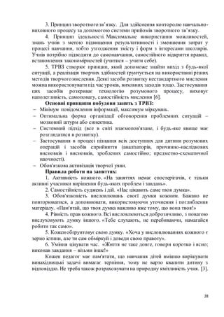 28
3. Принцип зворотногозв’язку. Для здійснення конторолю навчально-
виховного процесу за допомогою системи прийомів зворотного зв’язку.
4. Принцип ідеальності. Максимальне використання можливостей,
знань учнів з метою підвищення результативності і зменшення затрат у
процесі навчання, тобто узгодження змісту і форм з інтересами школярів.
Учнів потрібно підводити до самонавчання, самостійного відкриття правил,
встановлення закономірностей (учитися – учити себе).
5. ТРВЗ створює принцип, який допоможе знайти вихід з будь-якої
ситуації, а реалізація творчих здібностей ґрунтується на використанні різних
методів творчогомислення. Деякі засоби розвитку нестандартного мислення
можна використовуватипід час уроків, виховних заходів тощо. Застосування
цих засобів розкриває технологію розумового процесу, виховує
наполегливість, самоповагу, самостійність мислення [6].
Основні принципи побудови занять з ТРВЗ:
 Мінімум повідомлення інформації, максимум міркувань.
 Оптимальна форма організації обговорення проблемних ситуацій –
мозковий штурм або синектика.
 Системний підхід (все в світі взаємопов'язане, і будь-яке явище має
розглядатися в розвитку).
 Застосування в процесі пізнання всіх доступних для дитини розумових
операцій і засобів сприйняття (аналізаторів, причинно-наслідкових
висновків і висновків, зроблених самостійно; предметно-схематичної
наочності).
 Обов'язкова активізація творчої уяви.
Правила роботи на заняттях:
1. Активність кожного. «На заняттях немає спостерігачів, є тільки
активні учасники вирішення будь-яких проблем і завдань».
2. Самостійність суджень і дій. «Нас цікавить саме твоя думка».
3. Обов'язковість висловлювань своєї думки кожним. Бажано не
повторюватися, а доповнювати, використовуючи уточнення і поглиблення
матеріалу. «Пам'ятай, що твоя думка важливо вже тому, що вона твоя!»
4. Рівність прав кожного. Всі висловлюються доброзичливо, з повагою
вислуховують думку іншого. «Тебе слухають, не перебиваючи, намагайся
робити так само».
5. Коженобґрунтовуєсвою думку. «Хоча у висловлюваннях кожного є
зерно істини, але ти сам обміркуй і доведи свою правоту».
6. Уміння цінувати час. «Життя не таке довге, говори коротко і ясно;
виконав завдання – візьми інше!»
Кожен педагог має пам'ятати, що навчання дітей вмінню вирішувати
винахідницькі задачі вимагає терпіння, тому не варто квапити дитину з
відповіддю. Не треба також розраховуватина природну кмітливість учня. [3].
 