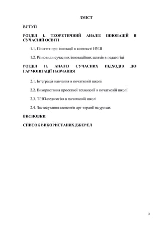3
ЗМІСТ
ВСТУП
РОЗДІЛ І. ТЕОРЕТИЧНИЙ АНАЛІЗ ІННОВАЦІЙ В
СУЧАСНІЙ ОСВІТІ
1.1. Поняття про інновації в контексті НУШ
1.2. Різновиди сучасних інноваційних шляхів в педагогіці
РОЗДІЛ ІІ. АНАЛІЗ СУЧАСНИХ ПІДХОДІВ ДО
ГАРМОНІЗАЦІЇ НАВЧАННЯ
2.1. Інтеграція навчання в початковій школі
2.2. Використання проектної технології в початковій школі
2.3. ТРВЗ-педагогіка в початковій школі
2.4. Застосування елементів арт-терапії на уроках
ВИСНОВКИ
СПИСОК ВИКОРИСТАНИХ ДЖЕРЕЛ
 