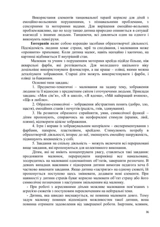 36
Використання елементів танцювальної терапії корисне для дітей з
емоційно-вольовими порушеннями, з пізнавальними проблемами, з
сенсорними та моторними вадами. Для вирішення емоційно-вольових
проблем важливо, що по ходу танцю дитина природно опиняється в ситуації
взаємодії з іншими людьми. Танцюючи, всі дивляться один на одного і
виконують певні рухи.
Ізотерапія являє собою корекцію засобами образотворчої діяльності.
Підсвідомість людини ховає страхи, мрії та сподівання, і малювання може
«проявити» приховане. Коли дитина малює, навіть неохайно і хаотично, на
картинці відбивається її внутрішній стан.
Малюкам та учням з порушенням моторики крейда підійде більше, ніж
акварельні фарби, які розтікаються. Для молодшого шкільного віку
доцільніше використовувати фломастери, а ще краще – олівці, якими можна
деталізувати зображення. Старші діти можуть використовувати і фарби, і
олівці за бажанням.
Основні типи завдань:
1. Предметно-тематичні – малювання на задану тему, зображення
людини та її відносин з предметним світом і оточуючими людьми. Приклади
завдань: «Моя сім’я», «Я в школі», «Я вдома», «Мій найкращий вчинок»,
«Що я люблю».
2. Образно-символічні – зображення абстрактних понять (добро, зло,
щастя), емоційних станів і почуттів (радість, гнів, здивування).
3. На розвиток образного сприйняття, уяви, символічної функції –
дітям пропонують, спираючись на неоформлені стимули (крапки, лінії,
плями), відтворити цілісне зображення.
4. Ігри і вправи із зображувальним матеріалом – експериментування з
фарбами, папером, пластиліном, крейдою. Стимулюють потребу в
образотворчій діяльності, інтерес до неї, зменшують емоційну напруженість,
підвищують впевненість у собі.
5. Завдання на спільну діяльність – можуть включати всі перераховані
вище завдання, які пропонуються для колективного виконання.
Дітям, які не вміють концентрувати увагу, ставляться такі завдання:
продовжити малюнок, перерахувати наприкінці все намальоване,
зосередитись на малюванні одноманітних об’єктів, завершити розпочате. В
деяких випадках важливим є підкорення дитини вимогам педагога хоча б
частково виконати завдання. Якщо дитина «застрягає» на одному сюжеті, їй
пропонується поступово щось змінювати, додавати нові елементи. При
наявності у дитини страхів буває корисно малювати об’єкт страху або його
символічне позначення з наступним звільненням від малюнку.
- При роботі з агресивними дітьми можливе малювання пов’язаних з
агресією сюжетів з поступовим переключенням на нейтральні теми.
- Дитина, яка швидко виснажується, не повинна малювати довго. Тому
задум малюнку повинен відповідати можливостям такої дитини, вона
повинна отримати задоволення від завершеної роботи. Інертним, млявим,
 