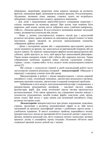 37
обережним, хворобливо акуратним дітям корисні завдання на розвиток
фантазії, змішування фарб, малювання на великих аркушах. Розгальмованим,
збудженим, активним дітям, навпаки, ставлять задачі, які потребують
обмеження і підкорення темі і сюжету, акуратного виконання.
- Для дітей з порушеннями міжособистісного спілкування корисним є
спільне малювання на великому аркуші. При цьому тема повинна бути
широкою, щоб кожна дитина могла зобразити щось улюблене (наприклад,
«Місто», «Казкова країна»). В ході спільного малювання виникає загальний
сюжет, розвивається взаємодія між дітьми.
- Якщо у дитини спостерігається млявість кістей рук і недостатній
розвиток моторики, краще малювати на невеликому аркуші тонким і м’яким
пензликом, давати завдання на ретельне замальовування елементів,
зображення дрібних деталей.
- Дітям з моторними вадами або з порушеннями просторових уявлень
легше малювати на аркуші, що знаходиться на вертикальній поверхні, або на
підлозі лежачи. Їм корисно замальовувати фарбою великі аркуші (рукою або
губкою), треба прагнути до того, щоб аркуш був замальований рівномірно.
Також можна малювати плями і лінії губкою або широким пензлем. Таким
зображенням необхідно надавати певне змістове тлумачення («море»,
«трава», «дощ», «зоряне небо» та ін.), педагог може домальовувати сюжетні
деталі [7].
Ми спільно з психологом гімназії в своїй повсякденній роботі часто
застосовуємо елементи різновиду ізотерапії – мандалотерапії. «Мандала» в
перекладі з санскриту означає коло або центр.
Мандалотерапію в роботі з дітьми використовують з метою корекції
емоційного стану, оптимізації поведінки, діагностики актуального настрою,
вивчення групових взаємин, діагностики та корекції конкретної проблеми.
Зображення в колі можуть мати різноманітний розмір і створюватись з
використанням різноманітних матеріалів – масляної пастелі, олівців,
фломастерів, фарб. Для учнів початкової школи частіше пропонується
розмальовування. Учні також працюють над створенням власних мандал з
допомогою різноманітних засобів (олівці, фарби, пластилін, клей, крупи,
нитки тощо). Цей метод є дуже дієвим для оптимізації емоційного стану,
розвитку моторики тощо.
Лялькотерапія використовується при різних порушеннях поведінки,
страхах, труднощах у розвитку комунікативної сфери та ін. Цей метод
заснований на процесах ідентифікації дитини з улюбленим героєм казки, з
улюбленою іграшкою. В якості основного прийому корекційного впливу
використовується лялька як проміжний об'єкт взаємодії дитини і дорослого.
Дитина, пізнаючи реальний світ, його соціальні зв'язки і відносини, активно
проектує досвід в специфічну ігрову ситуацію. Основним об'єктом такої
соціальної проекції досить довгий час є ляльки.
 