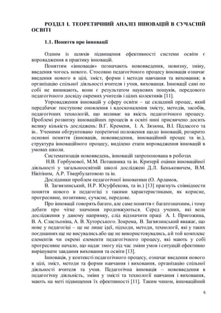 6
РОЗДІЛ І. ТЕОРЕТИЧНИЙ АНАЛІЗ ІННОВАЦІЙ В СУЧАСНІЙ
ОСВІТІ
1.1. Поняття про інновації
Одним із шляхів підвищення ефективності системи освіти є
впровадження в практику інновацій.
Поняттям «інновація» позначають нововведення, новизну, зміну,
введення чогось нового. Стосовно педагогічного процесу інновація означає
введення нового в цілі, зміст, форми і методи навчання та виховання; в
організацію спільної діяльності вчителя і учня, вихованця. Інновації самі по
собі не виникають, вони є результатом наукових пошуків, передового
педагогічного досвіду окремих учителів і цілих колективів [11].
Упровадження інновацій у сферу освіти – це складний процес, який
передбачає поступове оновлення і вдосконалення змісту, методів, засобів,
педагогічних технологій, що впливає на якість педагогічного процесу.
Проблемі розвитку інноваційних процесів в освіті нині присвячено досить
велику кількість досліджень: В.Г. Кременя, І. А. Зязюна, B.І. Підласого та
ін.. Ученими обгрунтовано теоретичні положення щодо інновацій, розкрито
основні поняття (інновація, нововведення, інноваційний процес та ін.),
структура інноваційного процесу, виділено етапи впровадження інновацій в
умовах школи.
Систематизація нововведень, інновацій запропонована в роботах
Н.В. Горбунової, М.М. Поташника та ін. Критерії оцінки інноваційної
діяльності у загальноосвітній школі досліджені Д.Л. Беньковичем, B.М.
Нікітіним, А.Р. Тімербулатовою та ін.
Дослідники проблем педагогічної інноватики (О. Арламов,
В. Загвязинський, Н.Р. Юсуфбекова, та ін.) [13] прагнуть співвіднести
поняття нового в педагогіці з такими характеристиками, як корисне,
прогресивне, позитивне, сучасне, передове.
Про інновації говорять багато, але саме поняття є багатозначним, і тому
дебати про чітке значення продовжуються. Серед учених, які вели
дослідження у даному напрямку, слід відзначити праці А. І. Пригожина,
В. А. Сластьоніна, А. В. Хуторського. Зокрема, В. Загвязинський вважає, що
нове у педагогіці – це не лише ідеї, підходи, методи, технології, які у таких
поєднаннях ще не висувались або ще не використовувались, ай той комплекс
елементів чи окремі елементи педагогічного процесу, які мають у собі
прогресивне начало, що надає змогу під час зміни умов і ситуацій ефективно
вирішувати завдання виховання та освіти [13].
Інновація, у контексті педагогічного процесу, означає введення нового
в цілі, зміст, методи та форми навчання і виховання, організацію спільної
діяльності вчителя та учня. Педагогічна інновація – нововведення в
педагогічну діяльність, зміни у змісті та технології навчання і виховання,
мають на меті підвищення їх ефективності [11]. Таким чином, інноваційний
 