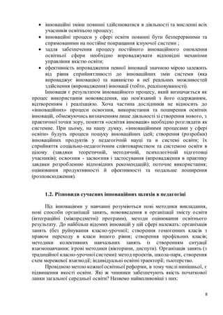 8
 інноваційні зміни повинні здійснюватися в діяльності та мисленні всіх
учасників освітньою процесу;
 інноваційні процеси у сфері освіти повинні бути безперервними та
спрямованими на постійне покращання існуючої системи ;
 задля забезпечення процесу постійного інноваційного оновлення
освітньої сфери необхідно впроваджувати відповідні механізми
управління якістю освіти;
 ефективність впровадження певної інновації значною мірою залежить
від рівня сприйнятливості до інноваційних змін системи (яка
впроваджує інновацію) та наявністю в неї реальних можливостей
здійснення (впровадження) інновації (тобто, реалізовуваності).
Інновація є результатом інноваційного процесу, який визначається як
процес використання нововведення, що пов'язаний з його одержанням,
відтворенням і реалізацією. Хоча частина дослідників не відносить до
«інноваційних» процеси освоєння, використання та поширення освітніх
інновацій, обмежуючись визначенням лише діяльності зі створення нового, з
практичної точки зору, поняття «освітня інновація» необхідно розглядати як
системне. При цьому, на нашу думку, «інноваційними процесами у сфері
освіти» будуть процеси пошуку інноваційних ідей; створення (розробки)
інноваційних продуктів у педагогічній науці та в системі освіти; їх
сприйняття соціально-педагогічним співтовариством та системою освіти в
цілому (завдяки теоретичній, методичній, психологічній підготовці
учасників); освоєння - засвоєння і застосування (впровадження в практику
завдяки розробленню відповідних рекомендацій); поточне використання;
оцінювання продуктивності й ефективності та подальше поширення
(розповсюдження).
1.2. Різновиди сучасних інноваційних шляхів в педагогіці
Під інноваціями у навчанні розуміються нові методики викладання,
нові способи організації занять, нововведення в організації змісту освіти
(інтеграційні (міжпредметні) програми), методи оцінювання освітнього
результату. До найбільш відомих інновацій у цій сфері належать: організація
занять (без руйнування класно-урочної; створення гомогенних класів з
правом переходу в класи іншого рівня; створення профільних класів;
методики колективних навчальних занять із створенням ситуації
взаємонавчання; ігрові методики (вікторини, диспути). Організація занять (з
традиційної класно-урочноїсистеми):метод проектів, школа-парк, створення
схем мережевої взаємодії; індивідуальні освітні траекторії; тьютерство.
Провідною метою кожної освітньої реформи, в тому числі нинішньої, є
підвищення якості освіти. Які ж чинники забезпечують якість початкової
ланки загальної середньої освіти? Назвемо найвпливовіші з них:
 