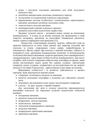 9
 повне і своєчасне охоплення навчанням усіх дітей молодшого
шкільного віку;
 різнобічне використання досягнень дошкільного періоду;
 осучаснення та оздоровлення освітнього середовища;
 впровадження методик особистісно і компетентнісно зорієнтованого
навчання, виховання і розвитку молодших учнів;
 технологічність методик навчання;
 моніторинговий супровід освітнього процесу;
 адекватна підготовка педагогічних кадрів тощо.
Завдання сучасної школи – розвивати кожну дитину як неповторну
індивідуальність. З огляду на це велике значення має формування в учнів
творчого потенціалу, прагнення до самостійної пізнавальної діяльності,
вміння ставити й вирішувати нові проблеми [11].
Педагогічне стимулювання розвитку творчих здібностей учнів на
практиці відбудеться за умов зміни уявлень про характер стосунків між
учителем та учнем, утвердження стилю довіри, співробітництва та
співтворчості. Цьому сприяє віра вчителя у творчий потенціал, здібності та
можливості учня, урахування індивідуальних психічних та інтелектуальних
особливостейкожного вихованця, опорана прагнення учня самовиразитися і
самореалізуватися серед інших особистостей як індивідуальність. Для цього
потрібно, щоб учитель створював доброзичливу атмосферу на уроках, давав
дитині висловлювати власні думки без оцінних суджень, забезпечував
плюралізм думок і суджень, толерантність до поглядів інших під час творчої
діяльності та оцінки її результату, давав кожному учню право на помилку.
Формування особистості і її розвиток здійснюються в процесі
навчання, якщо виконуються важливі умови:
 створення позитивного настрою до навчання;
 відчуття позитивної атмосфери у колективі для здійснення спільної
мети;
 можливість висловлювати свою думку і вислуховувати товаришів;
 учитель – це друг, радник, старший товариш.
Для досягнення цієї мети в сучасну педагогіку впроваджуються
інноваційні технології. До передових сучасних педагогічних технологій
належать:
 інтегроване навчання;
 проектна технологія навчання;
 інтерактивні методи навчання;
 ігрові методи навчання;
 технологія концентрованого навчання;
 модульне навчання;
 індивідуально орієнтоване навчання;
 проблемне навчання.
 