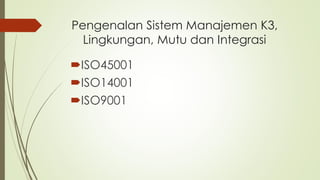 Pengenalan Sistem Manajemen K3,
Lingkungan, Mutu dan Integrasi
ISO45001
ISO14001
ISO9001
 