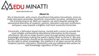 About Us
We at Eduminatti, with a team of proficient Education Consultants, strive to
make education accessible, beneficial, resourceful, lucrative, satisfactory and
life-transforming to all. With our experts, we work towards solving the
educational dilemmas of students, parents, educators and even institutions
and pave a way towards a brighter and more successful tomorrow.
Eduminatti, a Dehradun based startup, started with a vision to provide the
most reliable and beneficial educational information to the masses,
effortlessly. We aim to make dreams come through perfect education and
knowledge ultimately making the world a better place to thrive in. We also
believe that education should not be bounded by age, and every individual
has the right to attain knowledge. Our platform is an open-source for all the
students, parents, educators, institutions and any individual who wishes to
seek knowledge regardless of their age.
www.eduminatti.com
https://eduminatti.com/
 