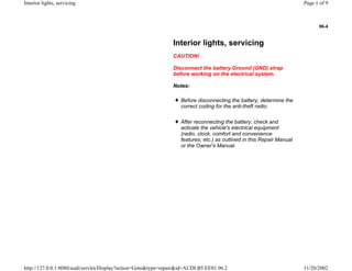 96-4
Interior lights, servicing
CAUTION!
Disconnect the battery Ground (GND) strap
before working on the electrical system.
Notes:
Before disconnecting the battery, determine the
correct coding for the anti-theft radio.
After reconnecting the battery, check and
activate the vehicle's electrical equipment
(radio, clock, comfort and convenience
features, etc.) as outlined in this Repair Manual
or the Owner's Manual.
Page 1 of 9Interior lights, servicing
11/20/2002http://127.0.0.1:8080/audi/servlet/Display?action=Goto&type=repair&id=AUDI.B5.EE01.96.2
 