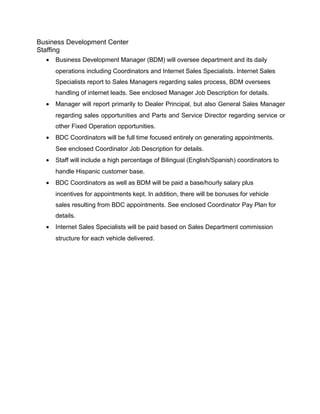 Business Development Center
Staffing
• Business Development Manager (BDM) will oversee department and its daily
operations including Coordinators and Internet Sales Specialists. Internet Sales
Specialists report to Sales Managers regarding sales process, BDM oversees
handling of internet leads. See enclosed Manager Job Description for details.
• Manager will report primarily to Dealer Principal, but also General Sales Manager
regarding sales opportunities and Parts and Service Director regarding service or
other Fixed Operation opportunities.
• BDC Coordinators will be full time focused entirely on generating appointments.
See enclosed Coordinator Job Description for details.
• Staff will include a high percentage of Bilingual (English/Spanish) coordinators to
handle Hispanic customer base.
• BDC Coordinators as well as BDM will be paid a base/hourly salary plus
incentives for appointments kept. In addition, there will be bonuses for vehicle
sales resulting from BDC appointments. See enclosed Coordinator Pay Plan for
details.
• Internet Sales Specialists will be paid based on Sales Department commission
structure for each vehicle delivered.
 