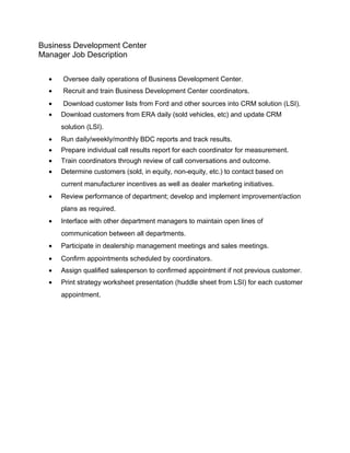 Business Development Center
Manager Job Description
• Oversee daily operations of Business Development Center.
• Recruit and train Business Development Center coordinators.
• Download customer lists from Ford and other sources into CRM solution (LSI).
• Download customers from ERA daily (sold vehicles, etc) and update CRM
solution (LSI).
• Run daily/weekly/monthly BDC reports and track results.
• Prepare individual call results report for each coordinator for measurement.
• Train coordinators through review of call conversations and outcome.
• Determine customers (sold, in equity, non-equity, etc.) to contact based on
current manufacturer incentives as well as dealer marketing initiatives.
• Review performance of department; develop and implement improvement/action
plans as required.
• Interface with other department managers to maintain open lines of
communication between all departments.
• Participate in dealership management meetings and sales meetings.
• Confirm appointments scheduled by coordinators.
• Assign qualified salesperson to confirmed appointment if not previous customer.
• Print strategy worksheet presentation (huddle sheet from LSI) for each customer
appointment.
 