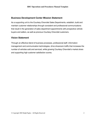 BDC Operations and Procedures Manual Template
Business Development Center Mission Statement
As a supporting unit to the Courtesy Chevrolet Sales Departments, establish, build and
maintain customer relationships through consistent and professional communications
that result in the generation of sales department appointments with prospective vehicle
buyers and sellers, as well as previous Courtesy Chevrolet customers.
Vision Statement
Through an effective blend of business processes, professional staff, information
management and communication technologies, drive showroom traffic that increases the
number of vehicles sold and serviced, while growing Courtesy Chevrolet’s market share
and supporting high customer satisfaction scores.
© Copyright 2005 Ralph Paglia – All Rights Reserved 2
 